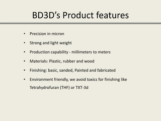 BD3D’s Product features
• Precision in micron
• Strong and light weight
• Production capability - millimeters to meters
• Materials: Plastic, rubber and wood
• Finishing: basic, sanded, Painted and fabricated
• Environment friendly, we avoid toxics for finishing like
Tetrahydrofuran (THF) or TXT-3d
 