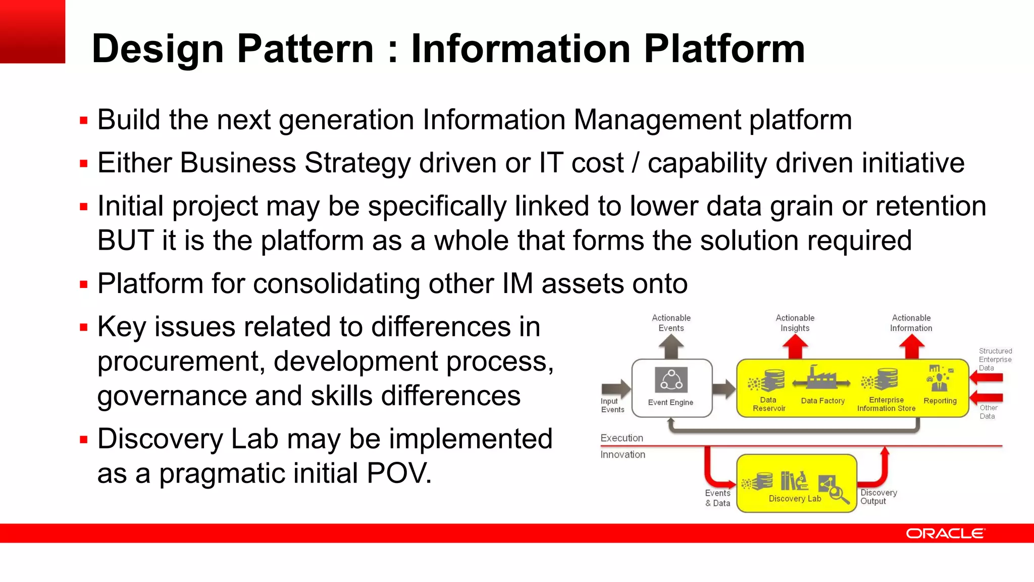 Design Pattern : Information Platform 
 Build the next generation Information Management platform 
 Either Business Strategy driven or IT cost / capability driven initiative 
 Initial project may be specifically linked to lower data grain or retention 
BUT it is the platform as a whole that forms the solution required 
 Platform for consolidating other IM assets onto 
 Key issues related to differences in 
procurement, development process, 
governance and skills differences 
 Discovery Lab may be implemented 
as a pragmatic initial POV. 
 