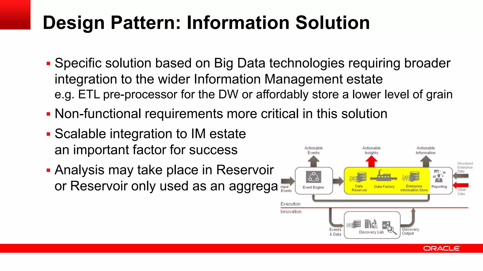 Design Pattern: Information Solution 
 Specific solution based on Big Data technologies requiring broader 
integration to the wider Information Management estate 
e.g. ETL pre-processor for the DW or affordably store a lower level of grain 
 Non-functional requirements more critical in this solution 
 Scalable integration to IM estate 
an important factor for success 
 Analysis may take place in Reservoir 
or Reservoir only used as an aggregator 
 