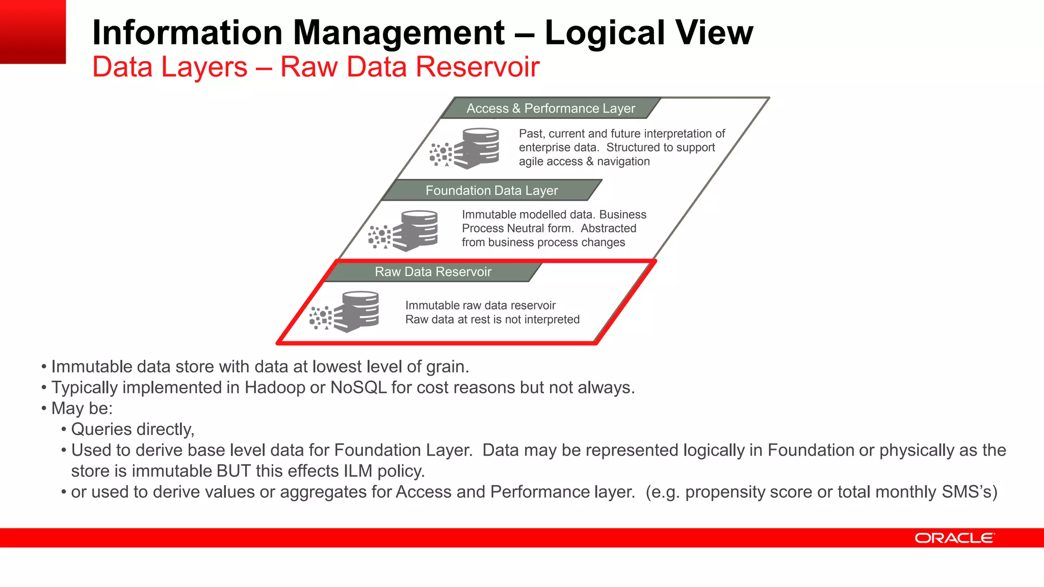 Information Management – Logical View 
Data Layers – Raw Data Reservoir 
MAacncaegsesd & D Patear formance Layer 
Foundation Data Layer 
Raw Data Reservoir 
Immutable raw data reservoir 
Raw data at rest is not interpreted 
Immutable modelled data. Business 
Process Neutral form. Abstracted 
from business process changes 
Past, current and future interpretation of 
enterprise data. Structured to support 
agile access & navigation 
• Immutable data store with data at lowest level of grain. 
• Typically implemented in Hadoop or NoSQL for cost reasons but not always. 
• May be: 
• Queries directly, 
• Used to derive base level data for Foundation Layer. Data may be represented logically in Foundation or physically as the 
store is immutable BUT this effects ILM policy. 
• or used to derive values or aggregates for Access and Performance layer. (e.g. propensity score or total monthly SMS’s) 
 