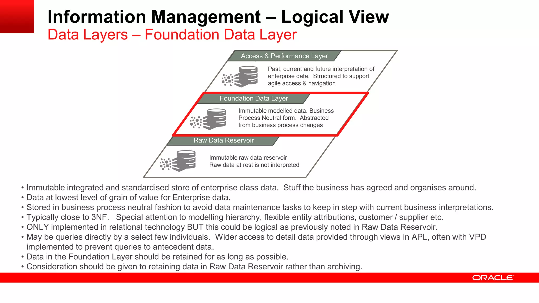 Information Management – Logical View 
Data Layers – Foundation Data Layer 
MAacncaegsesd & D Patear formance Layer 
Foundation Data Layer 
Raw Data Reservoir 
Immutable raw data reservoir 
Raw data at rest is not interpreted 
Immutable modelled data. Business 
Process Neutral form. Abstracted 
from business process changes 
Past, current and future interpretation of 
enterprise data. Structured to support 
agile access & navigation 
• Immutable integrated and standardised store of enterprise class data. Stuff the business has agreed and organises around. 
• Data at lowest level of grain of value for Enterprise data. 
• Stored in business process neutral fashion to avoid data maintenance tasks to keep in step with current business interpretations. 
• Typically close to 3NF. Special attention to modelling hierarchy, flexible entity attributions, customer / supplier etc. 
• ONLY implemented in relational technology BUT this could be logical as previously noted in Raw Data Reservoir. 
• May be queries directly by a select few individuals. Wider access to detail data provided through views in APL, often with VPD 
implemented to prevent queries to antecedent data. 
• Data in the Foundation Layer should be retained for as long as possible. 
• Consideration should be given to retaining data in Raw Data Reservoir rather than archiving. 
 