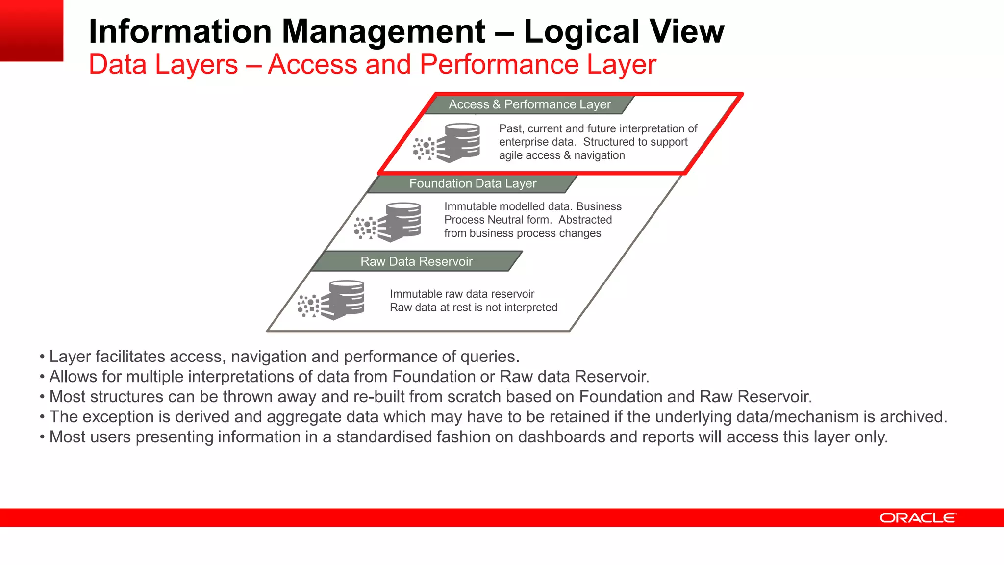 Information Management – Logical View 
Data Layers – Access and Performance Layer 
MAacncaegsesd & D Patear formance Layer 
Foundation Data Layer 
Raw Data Reservoir 
Immutable raw data reservoir 
Raw data at rest is not interpreted 
Immutable modelled data. Business 
Process Neutral form. Abstracted 
from business process changes 
Past, current and future interpretation of 
enterprise data. Structured to support 
agile access & navigation 
• Layer facilitates access, navigation and performance of queries. 
• Allows for multiple interpretations of data from Foundation or Raw data Reservoir. 
• Most structures can be thrown away and re-built from scratch based on Foundation and Raw Reservoir. 
• The exception is derived and aggregate data which may have to be retained if the underlying data/mechanism is archived. 
• Most users presenting information in a standardised fashion on dashboards and reports will access this layer only. 
 