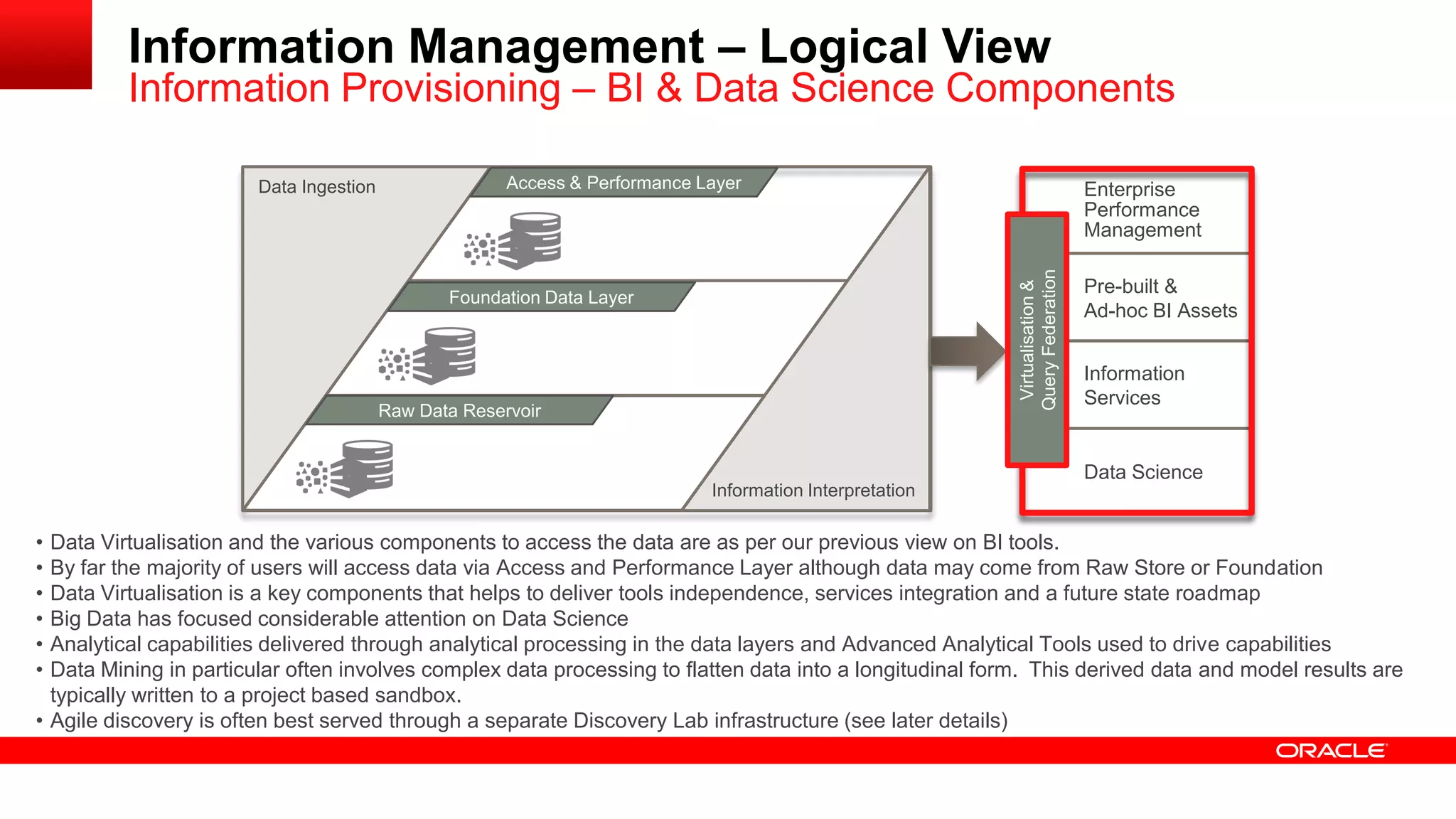 Access and Performance Layer 
Information Management – Logical View 
Information Provisioning – BI & Data Science Components 
Federation 
Enterprise 
Performance 
Management 
Pre-built & 
Ad-hoc BI Assets 
Information 
Services 
Data Ingestion 
Information Interpretation 
Access & Performance Layer 
Foundation Data Layer 
Raw Data Reservoir 
Virtualisation & 
Query • Data Virtualisation and the various components to access the data are as per our previous view on BI tools. 
• By far the majority of users will access data via Access and Performance Layer although data may come from Raw Store or Foundation 
• Data Virtualisation is a key components that helps to deliver tools independence, services integration and a future state roadmap 
• Big Data has focused considerable attention on Data Science 
• Analytical capabilities delivered through analytical processing in the data layers and Advanced Analytical Tools used to drive capabilities 
• Data Mining in particular often involves complex data processing to flatten data into a longitudinal form. This derived data and model results are 
typically written to a project based sandbox. 
• Agile discovery is often best served through a separate Discovery Lab infrastructure (see later details) 
Data Science 
 