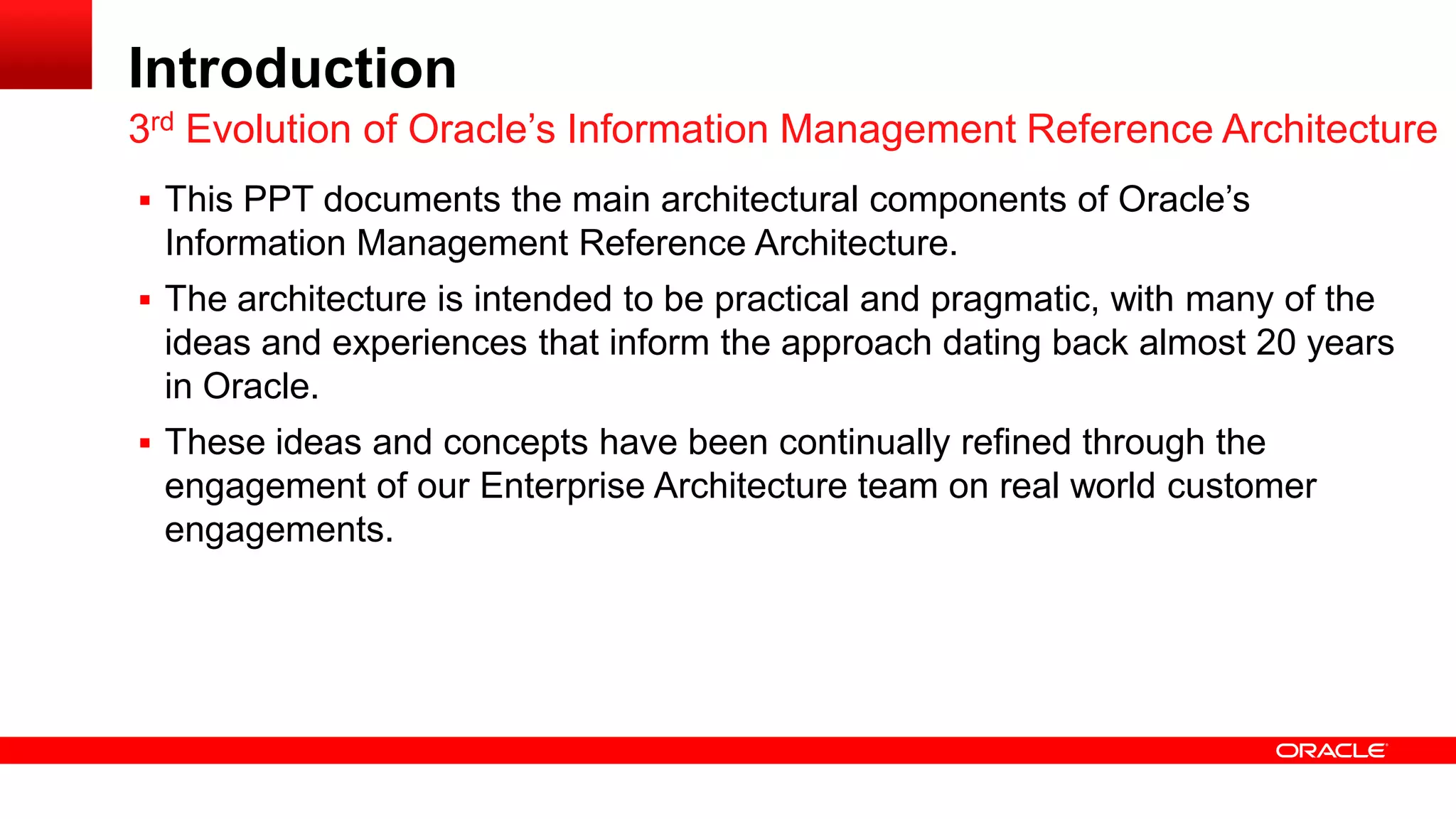 Introduction 
 This PPT documents the main architectural components of Oracle’s 
Information Management Reference Architecture. 
 The architecture is intended to be practical and pragmatic, with many of the 
ideas and experiences that inform the approach dating back almost 20 years 
in Oracle. 
 These ideas and concepts have been continually refined through the 
engagement of our Enterprise Architecture team on real world customer 
engagements. 
3rd Evolution of Oracle’s Information Management Reference Architecture 
 