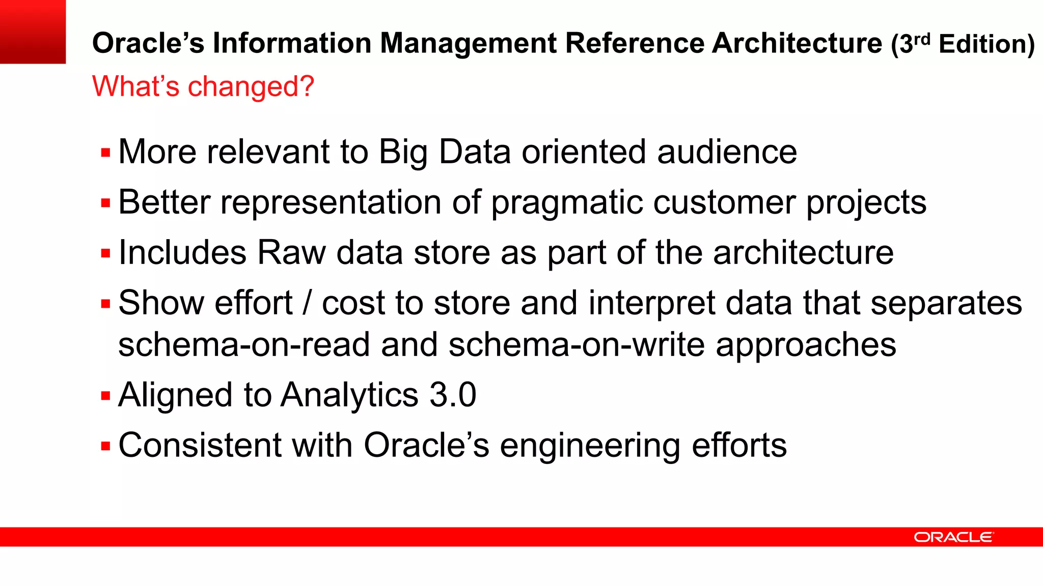 Oracle’s Information Management Reference Architecture (3rd Edition) 
 More relevant to Big Data oriented audience 
 Better representation of pragmatic customer projects 
 Includes Raw data store as part of the architecture 
 Show effort / cost to store and interpret data that separates 
schema-on-read and schema-on-write approaches 
 Aligned to Analytics 3.0 
 Consistent with Oracle’s engineering efforts 
What’s changed? 
 