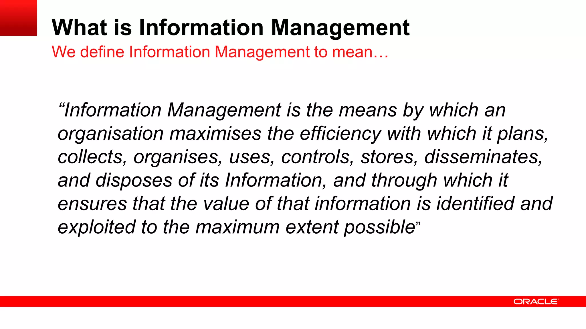 What is Information Management 
“Information Management is the means by which an 
organisation maximises the efficiency with which it plans, 
collects, organises, uses, controls, stores, disseminates, 
and disposes of its Information, and through which it 
ensures that the value of that information is identified and 
exploited to the maximum extent possible” 
We define Information Management to mean… 
 