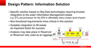 Design Pattern: Information Solution 
 Specific solution based on Big Data technologies requiring broader 
integration to the wider Information Management estate 
e.g. ETL pre-processor for the DW or affordably store a lower level of grain 
 Non-functional requirements more critical in this solution 
 Scalable integration to IM estate 
an important factor for success 
 Analysis may take place in Reservoir 
or Reservoir only used as an aggregator 
 