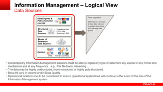 Information Management – Logical View 
Data Sources 
Data Ingestion 
Methods and process 
to load data into our 
managed data store 
and manage data 
quality 
• Contemporary Information Management solutions must be able to ingest any type of data from any source in any format and 
mechanism and at any frequency. e.g. Flat file loads, streaming… 
• The data may be highly unstructured, mono-structured or highly poly-structured. 
• Data will vary in volume and in Data Quality. 
• Operational isolation should be considered to ensure operational applications will continue in the event of the loss of the 
Information Management system 
Data Engines & 
Poly-structured 
sources 
Content 
Docs Web & Social Media 
SMS 
Structured 
Data 
Sources 
• Operational Data 
• COTS Data 
• Streaming & BAM 
Master & 
Reference 
Data Sources 
 