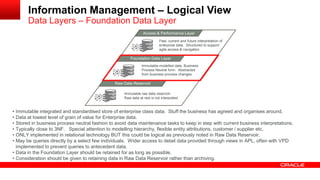 Information Management – Logical View 
Data Layers – Foundation Data Layer 
MAacncaegsesd & D Patear formance Layer 
Foundation Data Layer 
Raw Data Reservoir 
Immutable raw data reservoir 
Raw data at rest is not interpreted 
Immutable modelled data. Business 
Process Neutral form. Abstracted 
from business process changes 
Past, current and future interpretation of 
enterprise data. Structured to support 
agile access & navigation 
• Immutable integrated and standardised store of enterprise class data. Stuff the business has agreed and organises around. 
• Data at lowest level of grain of value for Enterprise data. 
• Stored in business process neutral fashion to avoid data maintenance tasks to keep in step with current business interpretations. 
• Typically close to 3NF. Special attention to modelling hierarchy, flexible entity attributions, customer / supplier etc. 
• ONLY implemented in relational technology BUT this could be logical as previously noted in Raw Data Reservoir. 
• May be queries directly by a select few individuals. Wider access to detail data provided through views in APL, often with VPD 
implemented to prevent queries to antecedent data. 
• Data in the Foundation Layer should be retained for as long as possible. 
• Consideration should be given to retaining data in Raw Data Reservoir rather than archiving. 
 