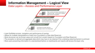 Information Management – Logical View 
Data Layers – Access and Performance Layer 
MAacncaegsesd & D Patear formance Layer 
Foundation Data Layer 
Raw Data Reservoir 
Immutable raw data reservoir 
Raw data at rest is not interpreted 
Immutable modelled data. Business 
Process Neutral form. Abstracted 
from business process changes 
Past, current and future interpretation of 
enterprise data. Structured to support 
agile access & navigation 
• Layer facilitates access, navigation and performance of queries. 
• Allows for multiple interpretations of data from Foundation or Raw data Reservoir. 
• Most structures can be thrown away and re-built from scratch based on Foundation and Raw Reservoir. 
• The exception is derived and aggregate data which may have to be retained if the underlying data/mechanism is archived. 
• Most users presenting information in a standardised fashion on dashboards and reports will access this layer only. 
 