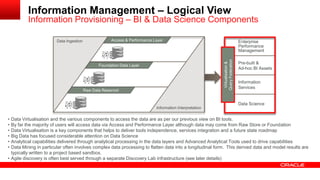 Access and Performance Layer 
Information Management – Logical View 
Information Provisioning – BI & Data Science Components 
Federation 
Enterprise 
Performance 
Management 
Pre-built & 
Ad-hoc BI Assets 
Information 
Services 
Data Ingestion 
Information Interpretation 
Access & Performance Layer 
Foundation Data Layer 
Raw Data Reservoir 
Virtualisation & 
Query • Data Virtualisation and the various components to access the data are as per our previous view on BI tools. 
• By far the majority of users will access data via Access and Performance Layer although data may come from Raw Store or Foundation 
• Data Virtualisation is a key components that helps to deliver tools independence, services integration and a future state roadmap 
• Big Data has focused considerable attention on Data Science 
• Analytical capabilities delivered through analytical processing in the data layers and Advanced Analytical Tools used to drive capabilities 
• Data Mining in particular often involves complex data processing to flatten data into a longitudinal form. This derived data and model results are 
typically written to a project based sandbox. 
• Agile discovery is often best served through a separate Discovery Lab infrastructure (see later details) 
Data Science 
 
