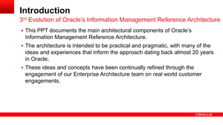 Introduction 
 This PPT documents the main architectural components of Oracle’s 
Information Management Reference Architecture. 
 The architecture is intended to be practical and pragmatic, with many of the 
ideas and experiences that inform the approach dating back almost 20 years 
in Oracle. 
 These ideas and concepts have been continually refined through the 
engagement of our Enterprise Architecture team on real world customer 
engagements. 
3rd Evolution of Oracle’s Information Management Reference Architecture 
 