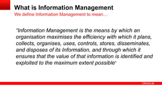 What is Information Management 
“Information Management is the means by which an 
organisation maximises the efficiency with which it plans, 
collects, organises, uses, controls, stores, disseminates, 
and disposes of its Information, and through which it 
ensures that the value of that information is identified and 
exploited to the maximum extent possible” 
We define Information Management to mean… 
 