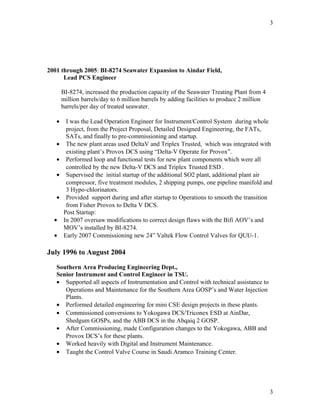 2001 through 2005: BI-8274 Seawater Expansion to Aindar Field,
Lead PCS Engineer
BI-8274, increased the production capacity of the Seawater Treating Plant from 4
million barrels/day to 6 million barrels by adding facilities to produce 2 million
barrels/per day of treated seawater.
• I was the Lead Operation Engineer for Instrument/Control System during whole
project, from the Project Proposal, Detailed Designed Engineering, the FATs,
SATs, and finally to pre-commissioning and startup.
• The new plant areas used DeltaV and Triplex Trusted, which was integrated with
existing plant’s Provox DCS using “Delta-V Operate for Provox”.
• Performed loop and functional tests for new plant components which were all
controlled by the new Delta-V DCS and Triplex Trusted ESD .
• Supervised the initial startup of the additional SO2 plant, additional plant air
compressor, five treatment modules, 2 shipping pumps, one pipeline manifold and
3 Hypo-chlorinators.
• Provided support during and after startup to Operations to smooth the transition
from Fisher Provox to Delta V DCS.
Post Startup:
• In 2007 oversaw modifications to correct design flaws with the Bifi AOV’s and
MOV’s installed by BI-8274.
• Early 2007 Commissioning new 24” Valtek Flow Control Valves for QUU-1.
July 1996 to August 2004
Southern Area Producing Engineering Dept.,
Senior Instrument and Control Engineer in TSU.
• Supported all aspects of Instrumentation and Control with technical assistance to
Operations and Maintenance for the Southern Area GOSP’s and Water Injection
Plants.
• Performed detailed engineering for mini CSE design projects in these plants.
• Commissioned conversions to Yokogawa DCS/Triconex ESD at AinDar,
Shedgum GOSPs, and the ABB DCS in the Abqaiq 2 GOSP.
• After Commissioning, made Configuration changes to the Yokogawa, ABB and
Provox DCS’s for these plants.
• Worked heavily with Digital and Instrument Maintenance.
• Taught the Control Valve Course in Saudi Aramco Training Center.
3
3
 
