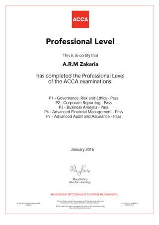P1 - Governance, Risk and Ethics - Pass
P2 - Corporate Reporting - Pass
P3 - Business Analysis - Pass
P4 - Advanced Financial Management - Pass
P7 - Advanced Audit and Assurance - Pass
A.R.M Zakaria
Professional Level
This is to certify that
has completed the Professional Level
of the ACCA examinations:
ACCA REGISTRATION NUMBER
2263060
CERTIFICATE NUMBER
34831834167
This Certificate remains the property of ACCA and must not in any
circumstances be copied, altered or otherwise defaced.
ACCA retains the right to demand the return of this certificate at any
time and without giving reason.
Association of Chartered Certified Accountants
January 2016
director - learning
Mary Bishop
 