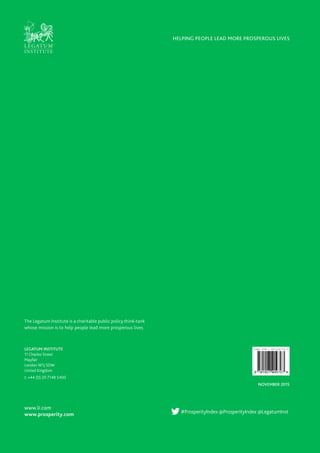 www.li.com
www.prosperity.com
NOVEMBER 2015
#ProsperityIndex @ProsperityIndex @LegatumInst
HELPING PEOPLE LEAD MORE PROSPEROUS LIVES
LEGATUM INSTITUTE
11 Charles Street
Mayfair
London W1J 5DW
United Kingdom
t: +44 (0) 20 7148 5400
The Legatum Institute is a charitable public policy think-tank
whose mission is to help people lead more prosperous lives.
 