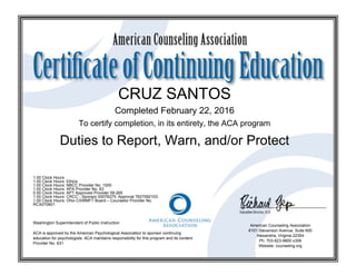 CRUZ SANTOS
Completed February 22, 2016
To certify completion, in its entirety, the ACA program
Duties to Report, Warn, and/or Protect
1.00 Clock Hours
1.00 Clock Hours: Ethics
1.00 Clock Hours: NBCC Provider No. 1000
1.00 Clock Hours: APA Provider No. 63
0.00 Clock Hours: APT Approved Provider 09-265
1.00 Clock Hours: CRCC - Sponsor 00076275. Approval 7627592103
1.00 Clock Hours: Ohio CSWMFT Board – Counselor Provider No.
RCX070601
Washington Superintendent of Public Instruction
ACA is approved by the American Psychological Association to sponsor continuing
education for psychologists. ACA maintains responsibility for this program and its content.
Provider No. 631
American Counseling Association
6101 Stevenson Avenue, Suite 600
Alexandria, Virginia 22304
Ph. 703-823-9800 x306
Website: counseling.org
 