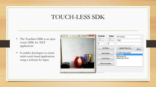 TOUCH-LESS SDK
• The Touchless SDK is an open
source SDK for .NET
applications
• It enables developers to create
multi-touch based applications
using a webcam for input.
 