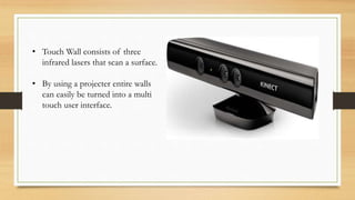 • Touch Wall consists of three
infrared lasers that scan a surface.
• By using a projecter entire walls
can easily be turned into a multi
touch user interface.
 