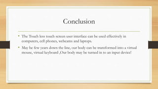 Conclusion
• The Touch less touch screen user interface can be used effectively in
computers, cell phones, webcams and laptops.
• May be few years down the line, our body can be transformed into a virtual
mouse, virtual keyboard ,Our body may be turned in to an input device!
 