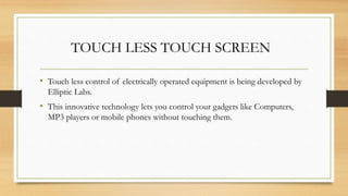TOUCH LESS TOUCH SCREEN
• Touch less control of electrically operated equipment is being developed by
Elliptic Labs.
• This innovative technology lets you control your gadgets like Computers,
MP3 players or mobile phones without touching them.
 
