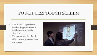 TOUCH LESS TOUCH SCREEN
• This system depends on
hand or finger motions, a
hand wave in a certain
direction
• The sensor can be placed
either on the screen or near
the screen.
 
