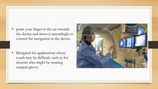 • point your finger in the air towards
the device and move it accordingly to
control the navigation in the device
• Designed for applications where
touch may be difficult, such as for
doctors who might be wearing
surgical gloves
 