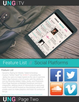 GNU TV
GNU Page Two
Feature List // Social Platforms
Feature List
- Dynamic Styling for Mobile, Tablet & Desktop
- Custom Twitter Feed* for #UNGTV, providing the
ability for users to make tweets to the site in real time
- Main Page features a list of posts, with the ability to
sort by Recently Added, Video, Audio, and Photosets.
- Post Page features embedded facebook comment
integration, adding a level of interactivity to each post.
- Audio Posts will be hosted on Soundcloud, which will
enable users to make playlists and listen to content on
the go.
*Custom Twitter Feeds is a Premium Feature that bypasses Twitter’s API.
 