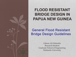 General Flood Resistant
Bridge Design Guidelines
FLOOD RESISTANT
BRIDGE DESIGN IN
PAPUA NEW GUINEA
Gibson Ali Holemba
Research Student
Graduate School of Engineering
Hokkaido University
 