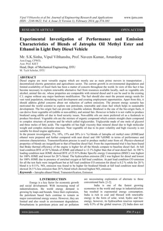 Vipul Vibhanshu et al Int. Journal of Engineering Research and Applications
ISSN : 2248-9622, Vol. 4, Issue 2( Version 1), February 2014, pp.374-383

RESEARCH ARTICLE

www.ijera.com

OPEN ACCESS

Experimental Investigation of Performance and Emission
Characteristics of Blends of Jatropha Oil Methyl Ester and
Ethanol in Light Duty Diesel Vehicle
Mr. S.K.Sinha, Vipul Vibhanshu, Prof. Naveen Kumar, Amardeep
Asst.Engg, CPWD,
Asst. Prof. KIET

Head, Dept. of Mechanical Engineering, DTU
M. Tech Scholar, DTU

ABSTRACT
Diesel engine are most versatile engine which are mostly use as main prime movers in transportation ,
decentralized electric generation and agricultures sector. The current growth in environmental degradation and
limited availability of fossil fuels has been a matter of concern throughout the world. In view of this fact it has
become necessary to explore renewable alternative fuel from resources available locally, such as vegetable oils
alcohol, animal fats etc. whose properties are comparable with mineral diesel and it can be used in the existing
C.I. engine without any major hardware modification. The fuel should also meet the present energy needs for
vast rural population, stimulating rural development and creating employment opportunities. Apart from this, it
should address global concerns about net reduction of carbon emissions. The present energy scenario has
motivated the world scientist to explore non petroleum, renewable and clean fuel which helps in sustainable
development. The bio origin fuel can provide a feasible solution. Biodiesel is the one of the bio-origin fuels, it
can derive from vegetable oil (edible or non-edible), and animal fats .However in India it is not viable to produce
biodiesel using edible oil due to food security issues. Non-edible oils are more preferred oil as a feedstock to
produce bio-diesel. Vegetable oils are the mixture of organic compound which contain straight chain compound
to complex structure of proteins and fat which called triglycerides. Triglyceride made of one mole of glycerol
and three moles of fatty acids. The vegetable oil has high viscosity than mineral diesel due to high molecular
weight and complex molecular structure. Neat vegetable oil due to its poor volatility and high viscosity is not
suitable for diesel engine application.
In the present investigation, 5%, 10%, 15% and 20% (v/v %) blends of Jatropha oil methyl ester (JOME)and
ethanol were prepared and further compared with neat diesel and 100 %JOME in terms of performance and
emission characteristics. Transesterification process is used to produce methyl ester from oil. Physico-chemical
properties of blends are insignificant to that of baseline diesel fuel. From the experimental trial it has been found
that Brake thermal efficiency of the engine is higher for all the blends compare to baseline diesel fuel. At full
load condition BTE of 20 % blends of JOME and ethanol is 12.1% higher than that of neat diesel fuel. At 100 %
loading condition neat JOME showed BTE of 23.91%.Brake Specific energy Consumption (BSEC) was highest
for 100% JOME and lowest for 20 % blend. The hydrocarbon emission (HC) was highest for diesel and lowest
for 100% JOME due to presence of enriched oxygen at full load condition. At part load condition CO emission
for all the test fuels were insignificant but at full load condition CO emission for diesel is 0.2 % while for 20 %
blend it is 0.11%. NOx emission was found to be higher for biodiesel blends at full load condition neat diesel
showed 26.5 % less emission than 20 % blend which showed highest NO x emission.
Keywords – Jatropha ethanol blend, Transesterification, Emission

I. INTRODUCTION
Energy is a key factor for economic growth
and social development. With increasing trend of
industrialization, the world energy demand is
growing by leaps and bounds. Since their exploration,
the petroleum based fuels continue to remain as
major conventional energy source. However, they are
limited and also result in environment degradation.
Perturbations in petroleum prices and air pollution
www.ijera.com

are necessitating exploration of alternate to these
conventional fuels. [1-2].
India is one of the fastest growing
economies in the world and surge in industrialization
has resulted in exponential energy consumption.
India is rich in coal and blessed with renewable
energy in the form of solar, wind, hydro and bioenergy, however, its hydrocarbon reserves represent
only 0.3% of the global reserves. [3] India does not
374 | P a g e

 