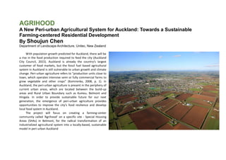 AGRIHOOD
A New Peri-urban Agricultural System for Auckland: Towards a Sustainable
Farming-centered Residential Development
By Shoujun Chen
Department of Landscape Architecture, Unitec, New Zealand
With population growth predicted for Auckland, there will be
a rise in the food production required to feed the city (Auckland
City Council, 2015). Auckland is already the country’s largest
customer of food markets, but the fossil fuel based agricultural
system in Auckland is still vulnerable to urban growth and climate
change. Peri-urban agriculture refers to “production units close to
town, which operates intensive semi or fully commercial farms to
grow vegetable and other crops” (Komirenko, 2008, p. 1). In
Auckland, the peri-urban agriculture is present in the periphery of
current urban areas, which are located between the build-up
areas and Rural Urban Boundary such as Kumeu, Belmont and
Hingala. In order to provide sustainable future for our next
generation, the emergence of peri-urban agriculture provides
opportunities to improve the city’s food resilience and develop
local food system in Auckland.
The project will focus on creating a farming-center
community called ‘Agrihood’ on a specific site - Special Housing
Areas (SHAs) in Belmont, for the radical transformation of an
industrialized agricultural system into a locally-based, sustainable
model in peri-urban Auckland
 