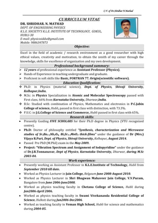 C.V. of Dr.Shridhar N.Mathad
CURRICULUM VITAE
DR. SHRIDHAR. N. MATHAD
DEPT. OF ENGINEERING PHYSICS
K.L.E. SOCIETY’S K.L.E. INSTITUTE OF TECHNOLOGY, GOKUL,
HUBLI-30
E-mail: physicssiddu@gmail.com
Mobile: 9886347873
Objective:
Excel in the field of academic / research environment as a good researcher with high
ethical values, creativity and motivation, to obtain the zenith of my career through the
knowledge, skills for excellence of organization and my own development.
Professional background summary:
 12 years of professional experience as Assistant Professor (Physics).
 Hands of Experience in teaching undergraduate and graduate.
 Proficient in soft skills like Basic, FORTRAN 77, Origin(scientific software).
Education Qualification:
 Ph.D: in Physics (material science), Dept. of Physics, Shivaji University,
Kolhapur,India.
 M.Sc: in Physics Specialization in Atomic and Molecular Spectroscopy passed with
First class, 66% from Karnataka University, Dharwar,India.
 B.Sc: Studied with combination of Physics, Mathematics and electronics in P.C.Jabin
College of science, Hubli, passed in first class with distinction, with 73.3%.
 P.U.C: in J.G.College of Science and Commerce, Hubli passed in first class with 65%.
Research skills:
 Presently Guiding FIVE SCHOLARS for their Ph.D degree in Physics (VTU recognized
centre).
 Ph.D: Doctor of philosophy entitled “Synthesis, characterization and Microwave
studies of SrxBa1-xNb2O6, BixSr1-xMnO3 thick-films” under the guidance of Dr (Mrs.)
Vijaya R.Puri, Dept. of Physics, Shivaji University, Kolhapur, August 2014.
 Passed Pre PhD (M.Phil) exam in the May 2009.
 Project: “Vibration Spectrum and Assignment of Iodopyridine” under the guidance
of Dr.J.R.Tonnanavar, Dept of Physics, Karnataka University, Dharwar, during M.Sc
2003-04.
Work experience:
 Presently working as Assistant Professor in K.L.E.Institute of Technology, Hubli from
September 2010 till date.
 Worked as Physics Lecturer in Jain College, Belgaum June 2008-August 2010.
 Worked as Physics Lecturer in Shri Bhagwan Mahaveer Jain College, V.V.Puram,
Bangalore from June 2006-June2008.
 Worked as physics teaching faculty in Chetana College of Science, Hubli during
Jan2006-April 2006.
 Worked as physics teaching faculty in Swami Vivekananda Residential College of
Science, Hulkoti during Jun2006-Dec2006.
 Worked as teaching faculty in Veman High School, Hubli for science and mathematics
during 2004-05.
 