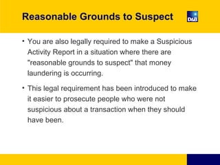 Reasonable Grounds to Suspect
• You are also legally required to make a Suspicious
Activity Report in a situation where there are
"reasonable grounds to suspect" that money
laundering is occurring.
• This legal requirement has been introduced to make
it easier to prosecute people who were not
suspicious about a transaction when they should
have been.
 
