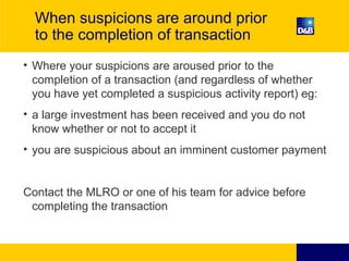 When suspicions are around prior
to the completion of transaction
• Where your suspicions are aroused prior to the
completion of a transaction (and regardless of whether
you have yet completed a suspicious activity report) eg:
• a large investment has been received and you do not
know whether or not to accept it
• you are suspicious about an imminent customer payment
Contact the MLRO or one of his team for advice before
completing the transaction
 