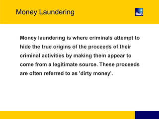 Money Laundering
Money laundering is where criminals attempt to
hide the true origins of the proceeds of their
criminal activities by making them appear to
come from a legitimate source. These proceeds
are often referred to as 'dirty money'.
 