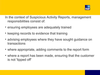 In the context of Suspicious Activity Reports, management
responsibilities consist of:
• ensuring employees are adequately trained
• keeping records to evidence that training
• advising employees where they have sought guidance on
transactions
• where appropriate, adding comments to the report form
• where a report has been made, ensuring that the customer
is not 'tipped off'
 
