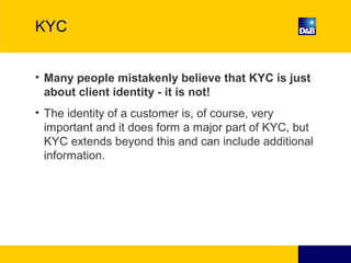 KYC
• Many people mistakenly believe that KYC is just
about client identity - it is not!
• The identity of a customer is, of course, very
important and it does form a major part of KYC, but
KYC extends beyond this and can include additional
information.
 