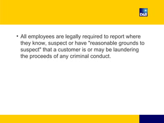 • All employees are legally required to report where
they know, suspect or have "reasonable grounds to
suspect" that a customer is or may be laundering
the proceeds of any criminal conduct.
 