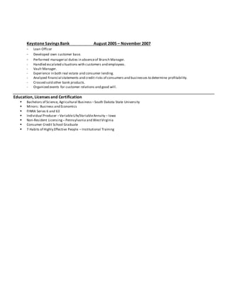 Keystone Savings Bank August 2005 – November 2007 
- Loan Officer 
- Developed own customer base. 
- Performed managerial duties in absence of Branch Manager. 
- Handled escalated situations with customers and employees. 
- Vault Manager. 
- Experience in both real estate and consumer lending. 
- Analyzed financial statements and credit risks of consumers and businesses to determine profitability. 
- Crossed sold other bank products. 
- Organized events for customer relations and good will. 
Education, Licenses and Certification 
 Bachelors of Science, Agricultural Business – South Dakota State University 
 Minors: Business and Economics 
 FINRA Series 6 and 63 
 Individual Producer – Variable Life/Variable Annuity – Iowa 
 Non-Resident Licensing – Pennsylvania and West Virginia 
 Consumer Credit School Graduate 
 7 Habits of Highly Effective People – Institutional Training 
