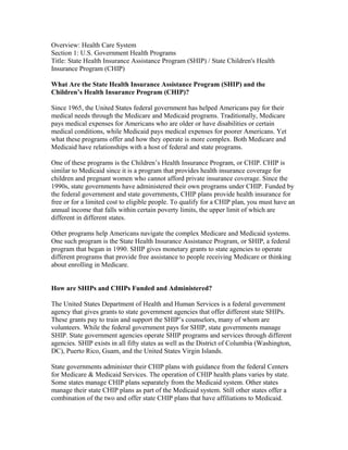 Overview: Health Care System
Section 1: U.S. Government Health Programs
Title: State Health Insurance Assistance Program (SHIP) / State Children's Health
Insurance Program (CHIP)
What Are the State Health Insurance Assistance Program (SHIP) and the
Children’s Health Insurance Program (CHIP)?
Since 1965, the United States federal government has helped Americans pay for their
medical needs through the Medicare and Medicaid programs. Traditionally, Medicare
pays medical expenses for Americans who are older or have disabilities or certain
medical conditions, while Medicaid pays medical expenses for poorer Americans. Yet
what these programs offer and how they operate is more complex. Both Medicare and
Medicaid have relationships with a host of federal and state programs.
One of these programs is the Children’s Health Insurance Program, or CHIP. CHIP is
similar to Medicaid since it is a program that provides health insurance coverage for
children and pregnant women who cannot afford private insurance coverage. Since the
1990s, state governments have administered their own programs under CHIP. Funded by
the federal government and state governments, CHIP plans provide health insurance for
free or for a limited cost to eligible people. To qualify for a CHIP plan, you must have an
annual income that falls within certain poverty limits, the upper limit of which are
different in different states.
Other programs help Americans navigate the complex Medicare and Medicaid systems.
One such program is the State Health Insurance Assistance Program, or SHIP, a federal
program that began in 1990. SHIP gives monetary grants to state agencies to operate
different programs that provide free assistance to people receiving Medicare or thinking
about enrolling in Medicare.
How are SHIPs and CHIPs Funded and Administered?
The United States Department of Health and Human Services is a federal government
agency that gives grants to state government agencies that offer different state SHIPs.
These grants pay to train and support the SHIP’s counselors, many of whom are
volunteers. While the federal government pays for SHIP, state governments manage
SHIP. State government agencies operate SHIP programs and services through different
agencies. SHIP exists in all fifty states as well as the District of Columbia (Washington,
DC), Puerto Rico, Guam, and the United States Virgin Islands.
State governments administer their CHIP plans with guidance from the federal Centers
for Medicare & Medicaid Services. The operation of CHIP health plans varies by state.
Some states manage CHIP plans separately from the Medicaid system. Other states
manage their state CHIP plans as part of the Medicaid system. Still other states offer a
combination of the two and offer state CHIP plans that have affiliations to Medicaid.
 