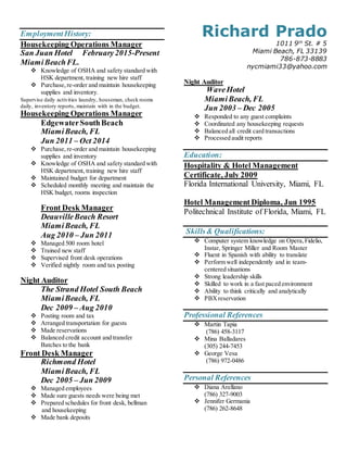 EmploymentHistory:
Housekeeping Operations Manager
San Juan Hotel February2015-Present
MiamiBeachFL.
 Knowledge of OSHA and safety standard with
HSK department, training new hire staff
 Purchase,re-order and maintain housekeeping
supplies and inventory.
Supervise daily activities laundry, houseman, check rooms
daily, inventory reports, maintain with in the budget.
Housekeeping Operations Manager
EdgewaterSouthBeach
MiamiBeach, FL
Jun 2011 – Oct 2014
 Purchase,re-order and maintain housekeeping
supplies and inventory
 Knowledge of OSHA and safety standard with
HSK department, training new hire staff
 Maintained budget for department
 Scheduled monthly meeting and maintain the
HSK budget, rooms inspection
Front Desk Manager
DeauvilleBeach Resort
MiamiBeach, FL
Aug 2010 – Jun 2011
 Managed 500 room hotel
 Trained new staff
 Supervised front desk operations
 Verified nightly room and tax posting
Night Auditor
The Strand Hotel South Beach
MiamiBeach, FL
Dec 2009 – Aug 2010
 Posting room and tax
 Arranged transportation for guests
 Made reservations
 Balanced credit account and transfer
Batches to the bank
Front Desk Manager
Richmond Hotel
MiamiBeach, FL
Dec 2005 – Jun 2009
 Managed employees 
 Made sure guests needs were being met
 Prepared schedules for front desk, bellman 
and housekeeping
 Made bank deposits
Richard Prado
1011 9th
St. # 5
Miami Beach, FL 33139
786-873-8883
nycmiami33@yahoo.com
Night Auditor
WaveHotel
MiamiBeach, FL
Jun 2003 – Dec 2005
 Responded to any guest complaints
 Coordinated any housekeeping requests
 Balanced all credit card transactions
 Processed audit reports
Education:
Hospitality & Hotel Management
Certificate, July 2009
Florida International University, Miami, FL
Hotel Management Diploma, Jun 1995
Politechnical Institute of Florida, Miami, FL
Skills& Qualifications:
 Computer system knowledge on Opera,Fidelio,
Instar, Springer Miller and Room Master
 Fluent in Spanish with ability to translate
 Perform well independently and in team-
centered situations
 Strong leadership skills
 Skilled to work in a fast paced environment
 Ability to think critically and analytically
 PBXreservation
Professional References
 Martin Tapia
(786) 458-3117
 Mina Balladares
(305) 244-7453
 George Vesa
(786) 972-0486
Personal References
 Diana Arellano
(786) 327-9003
 Jennifer Germania
(786) 262-8648
 