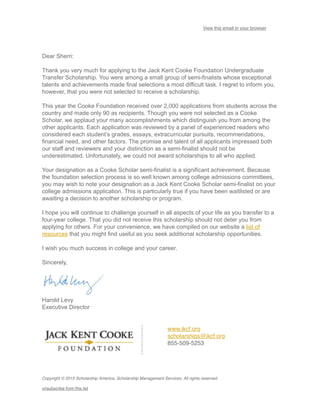 View this email in your browser
Dear Sherri:
Thank you very much for applying to the Jack Kent Cooke Foundation Undergraduate
Transfer Scholarship. You were among a small group of semi-finalists whose exceptional
talents and achievements made final selections a most difficult task. I regret to inform you,
however, that you were not selected to receive a scholarship.
This year the Cooke Foundation received over 2,000 applications from students across the
country and made only 90 as recipients. Though you were not selected as a Cooke
Scholar, we applaud your many accomplishments which distinguish you from among the
other applicants. Each application was reviewed by a panel of experienced readers who
considered each student’s grades, essays, extracurricular pursuits, recommendations,
financial need, and other factors. The promise and talent of all applicants impressed both
our staff and reviewers and your distinction as a semi-finalist should not be
underestimated. Unfortunately, we could not award scholarships to all who applied.
Your designation as a Cooke Scholar semi-finalist is a significant achievement. Because
the foundation selection process is so well known among college admissions committees,
you may wish to note your designation as a Jack Kent Cooke Scholar semi-finalist on your
college admissions application. This is particularly true if you have been waitlisted or are
awaiting a decision to another scholarship or program.
I hope you will continue to challenge yourself in all aspects of your life as you transfer to a
four-year college. That you did not receive this scholarship should not deter you from
applying for others. For your convenience, we have compiled on our website a list of
resources that you might find useful as you seek additional scholarship opportunities.
I wish you much success in college and your career.
Sincerely,
Harold Levy
Executive Director
www.jkcf.org
scholarships@jkcf.org
855-509-5253
Copyright © 2015 Scholarship America, Scholarship Management Services, All rights reserved.
unsubscribe from this list
 