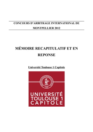 CONCOURS D’ARBITRAGE INTERNATIONAL DE
MONTPELLIER 2012
MÉMOIRE RECAPITULATIF ET EN
REPONSE
Université Toulouse 1 Capitole
 