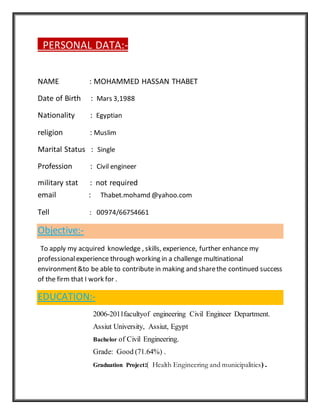 PERSONAL DATA:-
NAME : MOHAMMED HASSAN THABET
Date of Birth : Mars 3,1988
Nationality : Egyptian
religion : Muslim
Marital Status : Single
Profession : Civil engineer
military stat : not required
email : Thabet.mohamd @yahoo.com
Tell : 00974/66754661
Objective:-
To apply my acquired knowledge , skills, experience, further enhance my
professionalexperience through working in a challenge multinational
environment&to be able to contribute in making and sharethe continued success
of the firm that I work for .
EDUCATION:-
2006-2011facultyof engineering Civil Engineer Department.
Assiut University, Assiut, Egypt
Bachelor of Civil Engineering.
Grade: Good (71.64%) .
Graduation Project:( Health Engineering and municipalities) .
 