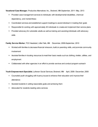 Vocational Case Manager, Productive Alternatives Inc., Brainerd, MN September, 2011- May, 2013
 Provided case management services to individuals with developmental disabilities, chemical
dependency, and mental illness
 Coordinated services and established support meetings to assist individual in meeting their goals
 Responsible for working with approximately 40 individuals to create and implement their service plans
 Provided advocacy for vulnerable adults as well as training and assisting individuals with advocacy
skills
Family Service Worker, TCC Headstart, Little Falls, MN December, 2009-September, 2010
 Worked with families to decrease financial stressors, build on parenting skills, and promote community
involvement
 Assisted families in locating resources to meet their basic needs such as clothing, shelter, utilities, and
employment
 Collaborated with other agencies in an effort to provide services and conduct program outreach
Youth Empowerment Specialist, Lutheran Social Services, Brainerd, MN April, 2006- December, 2009
 Counseled youth struggling with truancy issues to enhance their education and improve their
attendance
 Assisted students in setting reasonable goals and achieving them
 Advocated for students needing extra services
 