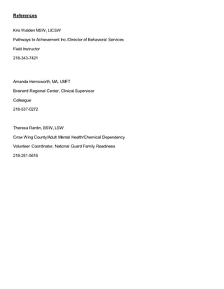 References
Kris Walden MSW, LICSW
Pathways to Achievement Inc./Director of Behavioral Services
Field Instructor
218-343-7421
Amanda Hemsworth, MA, LMFT
Brainerd Regional Center, Clinical Supervisor
Colleague
218-537-0272
Theresa Rardin, BSW, LSW
Crow Wing County/Adult Mental Health/Chemical Dependency
Volunteer Coordinator, National Guard Family Readiness
218-251-5616
 