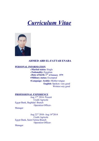 Curriculum Vitae
AHMED ABD EL-FATTAH ENABA
PERSONAL INFORMATION
•Marital status: Single
•Nationality: Egyptian
•Date of birth: 1ST
of January 1979
•Military status: Exempted
•Language: Arabic: Mother tongue
English: Spoken: very good
Written:very good
PROFISSIONAL EXPERIENCE
Aug 17th
2014- Present
Credit Agricole
Egypt Bank, Baghdad Branch
Operation Officer-
Manager
Aug 22nd
2010- Aug 14th
2014
Credit Agricole
Egypt Bank, Saint Fatima Branch
Operation Officer-
Manager
 