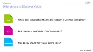 © 2014 IBM Corporation 
#PADDHR 
Differentiate to Discover Value 
• Where does Visualisation fit within the spectrum of Business Intelligence? 
• How relevant is the Cloud to Data Visualisation? 
Data 
Cloud 
Engagement • How do you ensure that you are adding value? 
 