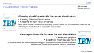© 2014 IBM Corporation 
Visualisation ‘White Papers’ 
Choosing Visual Properties For Successful Visualizations 
• Creating Effective Visualizations 
• Choosing the right visual properties 
Learn how to properly choose the visual property (position, shape, size, color and others) to encode the 
different types of data that will be presented in a visualization. 
http://bit.ly/successfulvis 
Choosing A Successful Structure For Your Visualization 
• Know your purpose 
• Select how much data you need 
The structure defines the landscape for presenting your data and consequently defines what sort of 
information will be most readily available from your visualization. 
https://ibm.biz/structurevis 
#PADDHR 
 