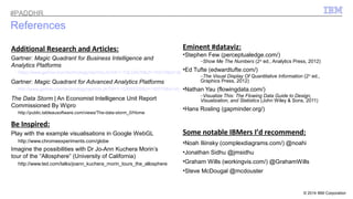 © 2014 IBM Corporation 
References 
Additional Research and Articles: 
Gartner: Magic Quadrant for Business Intelligence and 
Analytics Platforms 
https://www.gartner.com/technology/reprints.do?id=1-1QLGACN&ct=140210&st=sb 
Gartner: Magic Quadrant for Advanced Analytics Platforms 
http://www.gartner.com/technology/reprints.do?id=1-1QXWE6S&ct=140219&st=sb. 
The Data Storm | An Economist Intelligence Unit Report 
Commissioned By Wipro 
http://public.tableausoftware.com/views/The-data-storm_0/Home 
Be Inspired: 
Play with the example visualisations in Google WebGL 
http://www.chromeexperiments.com/globe 
Imagine the possibilities with Dr Jo-Ann Kuchera Morin’s 
tour of the “Allosphere” (University of California) 
http://www.ted.com/talks/joann_kuchera_morin_tours_the_allosphere 
Eminent #dataviz: 
•Stephen Few (perceptualedge.com/) 
–Show Me The Numbers (2nd ed., Analytics Press, 2012) 
•Ed Tufte (edwardtufte.com/) 
–The Visual Display Of Quantitative Information (2nd ed., 
Graphics Press, 2012) 
•Nathan Yau (flowingdata.com/) 
–Visualize This: The Flowing Data Guide to Design, 
Visualization, and Statistics (John Wiley & Sons, 2011) 
•Hans Rosling (gapminder.org/) 
Some notable IBMers I’d recommend: 
•Noah Iliinsky (complexdiagrams.com/) @noahi 
•Jonathan Sidhu @jmsidhu 
•Graham Wills (workingvis.com/) @GrahamWills 
•Steve McDougal @mcdouster 
#PADDHR 
 